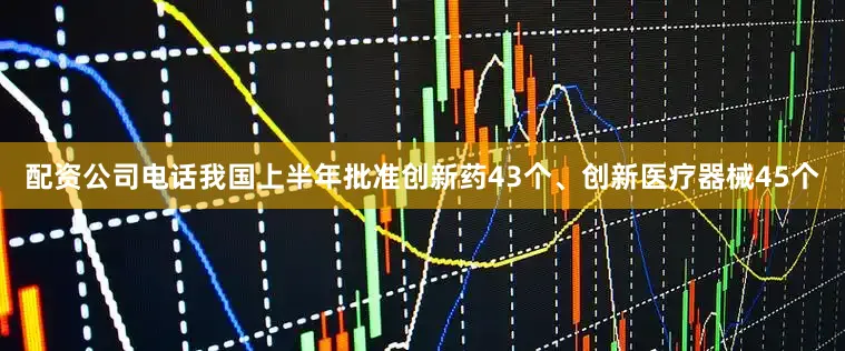 配资公司电话我国上半年批准创新药43个、创新医疗器械45个