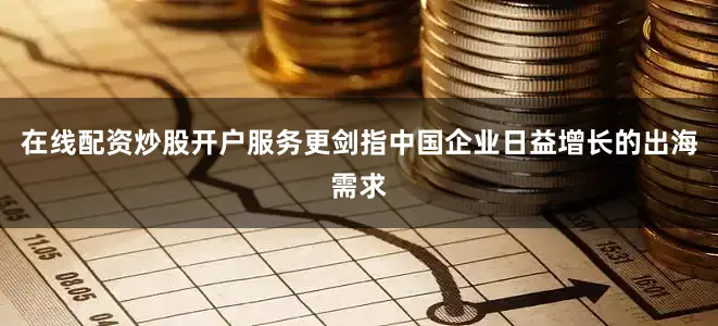 在线配资炒股开户服务更剑指中国企业日益增长的出海需求