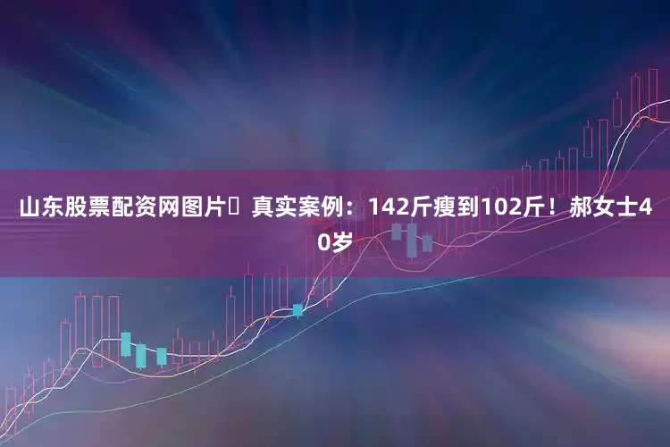 山东股票配资网图片✨真实案例：142斤瘦到102斤！郝女士40岁