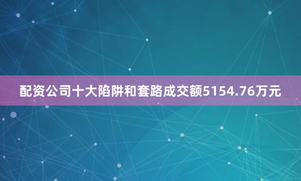 配资公司十大陷阱和套路成交额5154.76万元