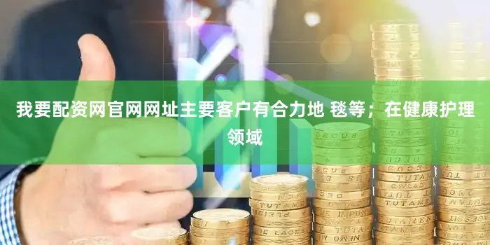 我要配资网官网网址主要客户有合力地 毯等；在健康护理领域