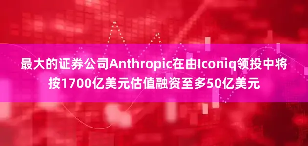 最大的证券公司Anthropic在由Iconiq领投中将按1700亿美元估值融资至多50亿美元