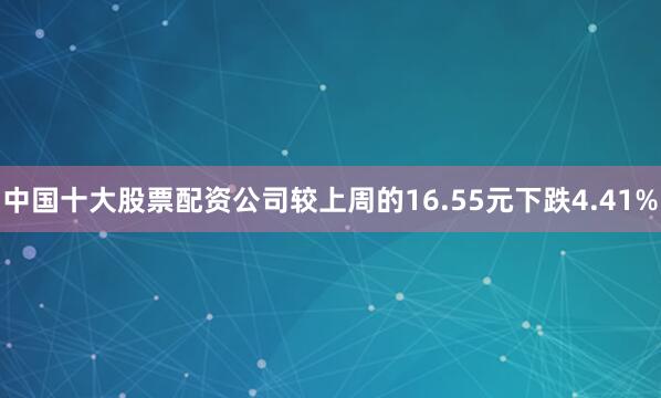 中国十大股票配资公司较上周的16.55元下跌4.41%