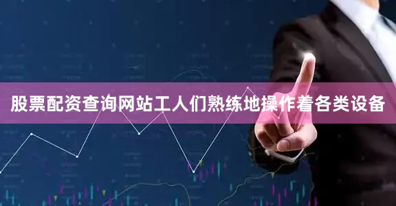 股票配资查询网站工人们熟练地操作着各类设备
