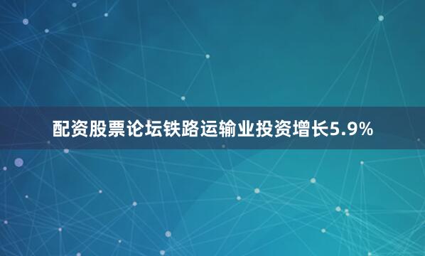 配资股票论坛铁路运输业投资增长5.9%