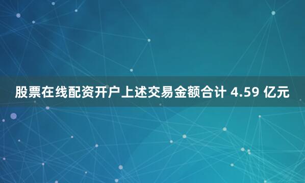 股票在线配资开户上述交易金额合计 4.59 亿元