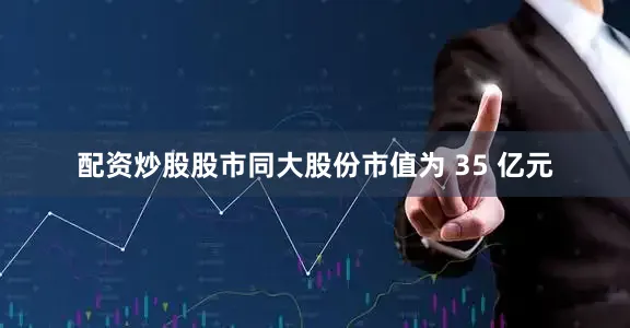 配资炒股股市同大股份市值为 35 亿元