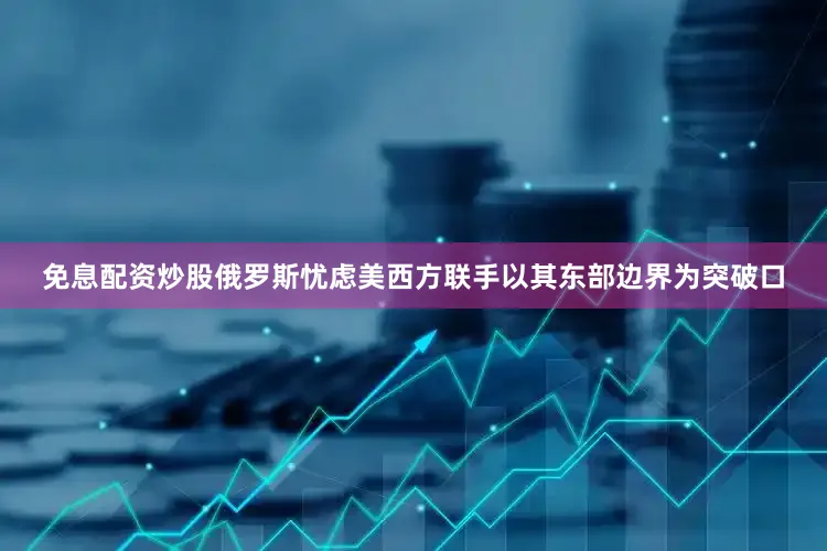 免息配资炒股俄罗斯忧虑美西方联手以其东部边界为突破口