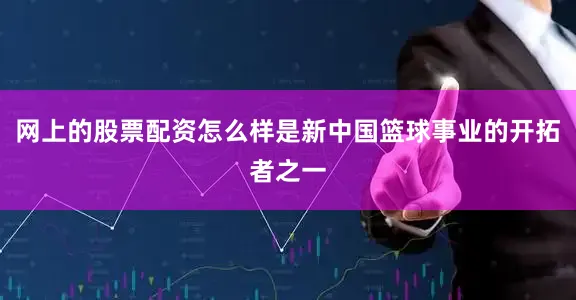 网上的股票配资怎么样是新中国篮球事业的开拓者之一