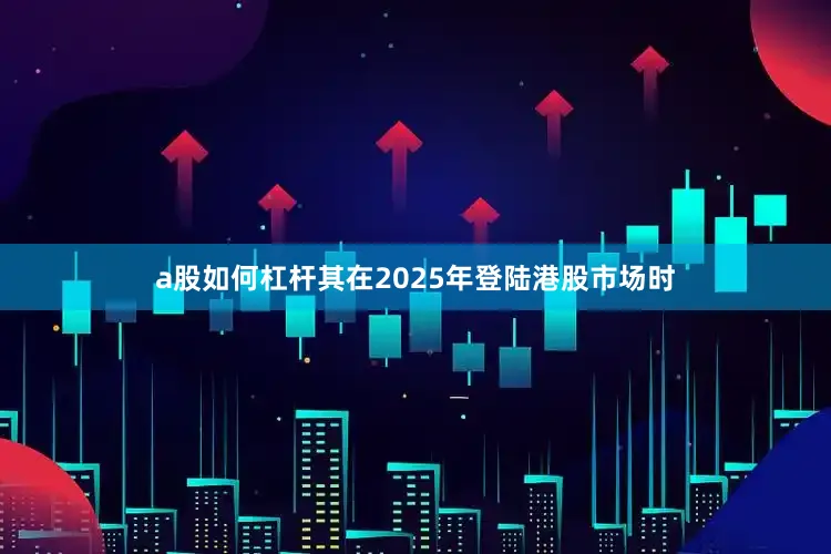 a股如何杠杆其在2025年登陆港股市场时